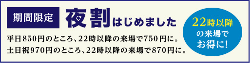 期間限定 夜割初めました 22時以降の来場でお得に！ 平日650円のところ、22時に以降の来場で550円に。土日祝770円のところ、22時以降の来場で670円に。