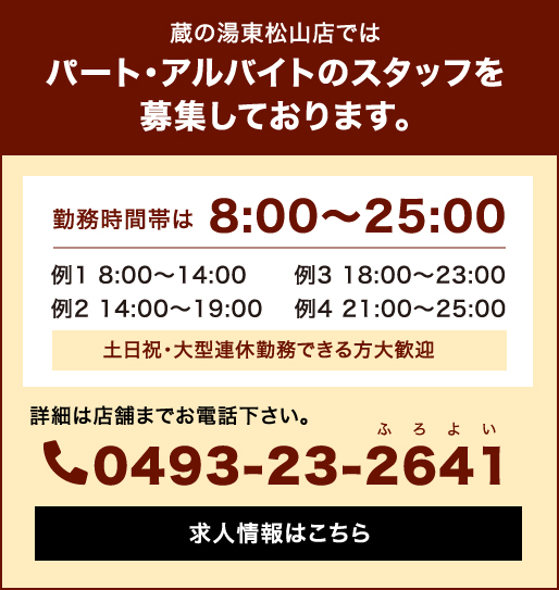 蔵の湯東松山店ではパート・アルバイトのスタッフを募集しております。勤務時間帯は8:00〜25:00 土日祝・大型連休勤務できる方大歓迎 詳細は店舗までお電話下さい。0493-23-2641(よいふろ) 求人情報はこちら