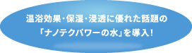 温浴効果・保湿・浸透に優れた話題の「ナノテクパワーの水」を導入！