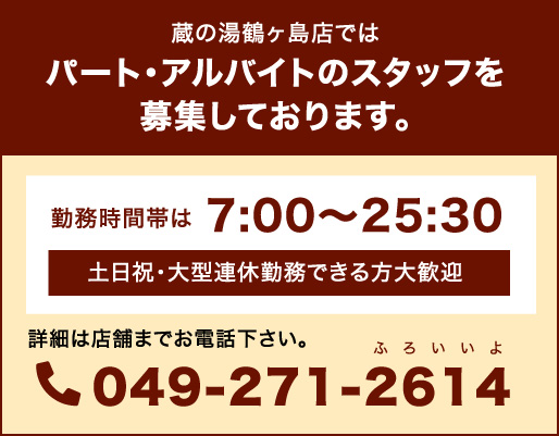 蔵の湯鶴ヶ島店ではパート・アルバイトのスタッフを募集しております。勤務時間帯は7:00〜25:30 土日祝・大型連休勤務できる方大歓迎 詳細は店舗までお電話下さい。049-271-2614(ふろいいよ) 求人情報はこちら